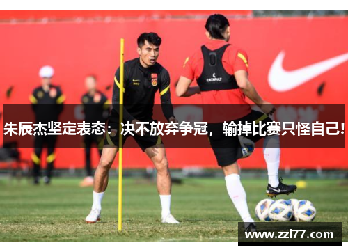 朱辰杰坚定表态：决不放弃争冠，输掉比赛只怪自己!